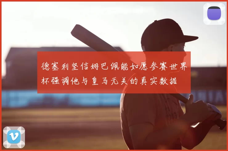 德塞利坚信姆巴佩能如愿参赛世界杯强调他与皇马无关的真实数据