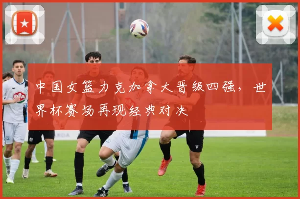 中国女篮力克加拿大晋级四强,世界杯赛场再现经典对决