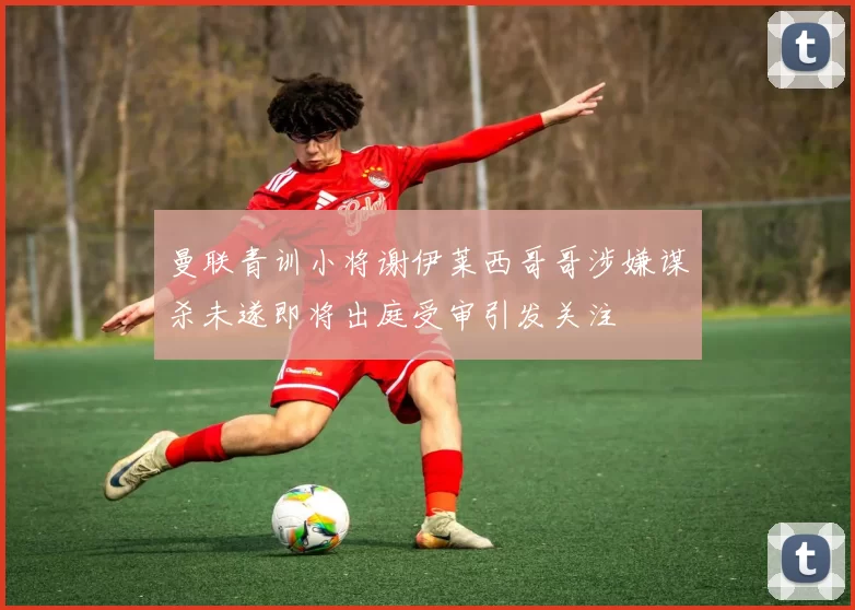 曼联青训小将谢伊莱西哥哥涉嫌谋杀未遂即将出庭受审引发关注
