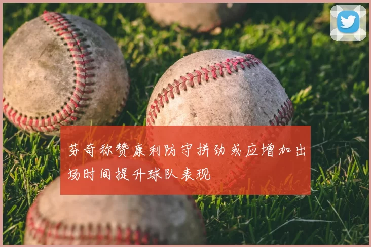 芬奇称赞康利防守拼劲或应增加出场时间提升球队表现