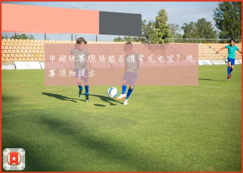 中超联赛现场能否携带充电宝?观赛须知提示