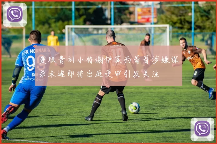 曼联青训小将谢伊莱西哥哥涉嫌谋杀未遂即将出庭受审引发关注