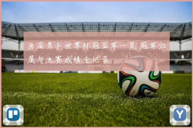 历届男乒世界杯冠亚军一览 冠军归属与决赛成绩全记录
