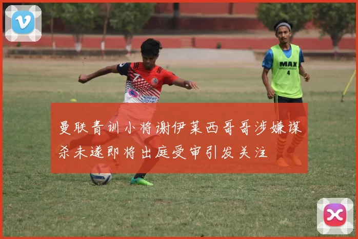 曼联青训小将谢伊莱西哥哥涉嫌谋杀未遂即将出庭受审引发关注