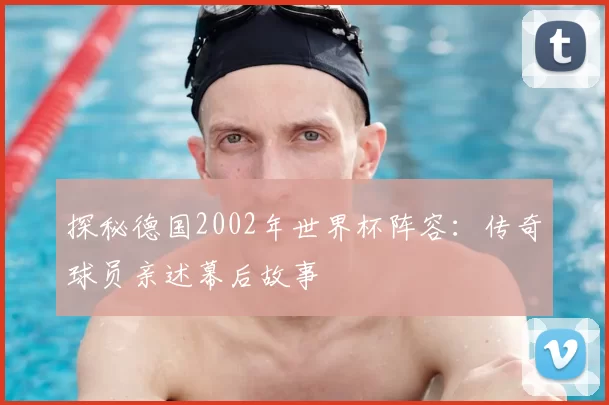 探秘德国2002年世界杯阵容:传奇球员亲述幕后故事