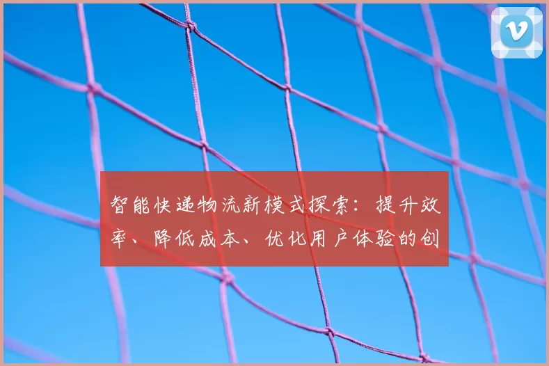 智能快递物流新模式探索:提升效率、降低成本、优化用户体验的创新路径