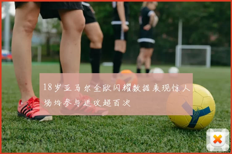 18岁亚马尔全欧闪耀数据表现惊人场均参与进攻超百次