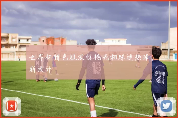 世界杯特色服装惊艳亮相球迷热捧新设计