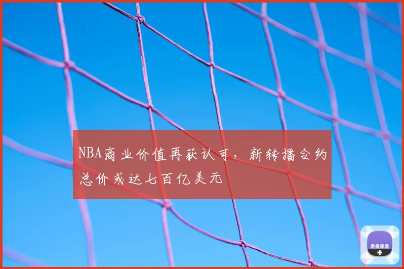 NBA商业价值再获认可，新转播合约总价或达七百亿美元