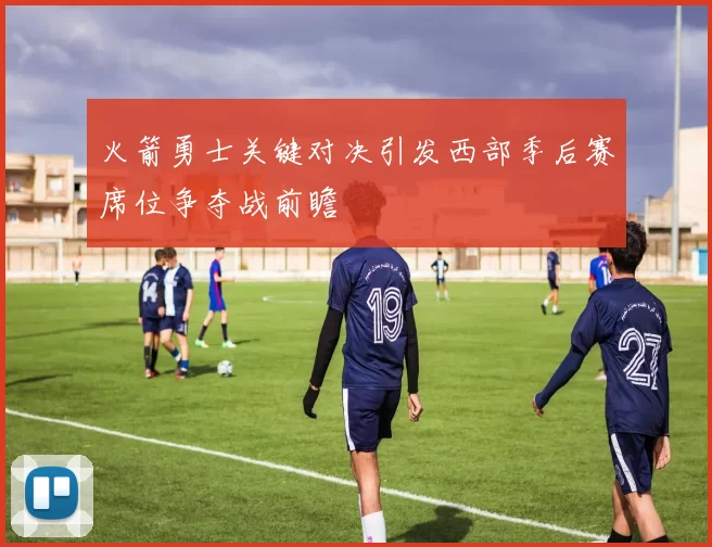 火箭勇士关键对决引发西部季后赛席位争夺战前瞻