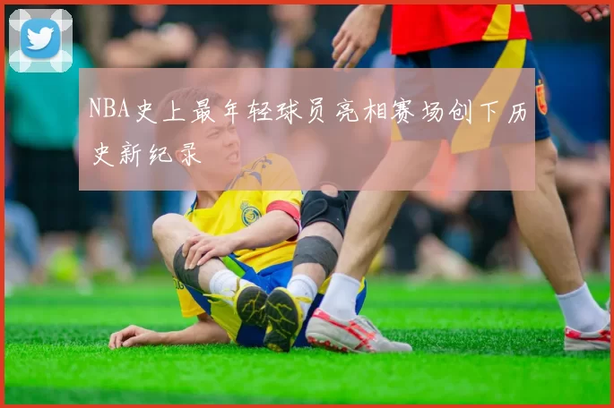NBA史上最年轻球员亮相赛场创下历史新纪录