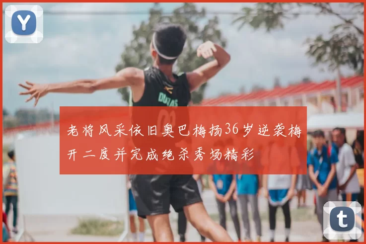 老将风采依旧奥巴梅扬36岁逆袭梅开二度并完成绝杀秀场精彩