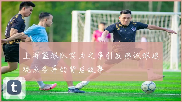 上海篮球队实力之争引发热议球迷观点各异的背后故事