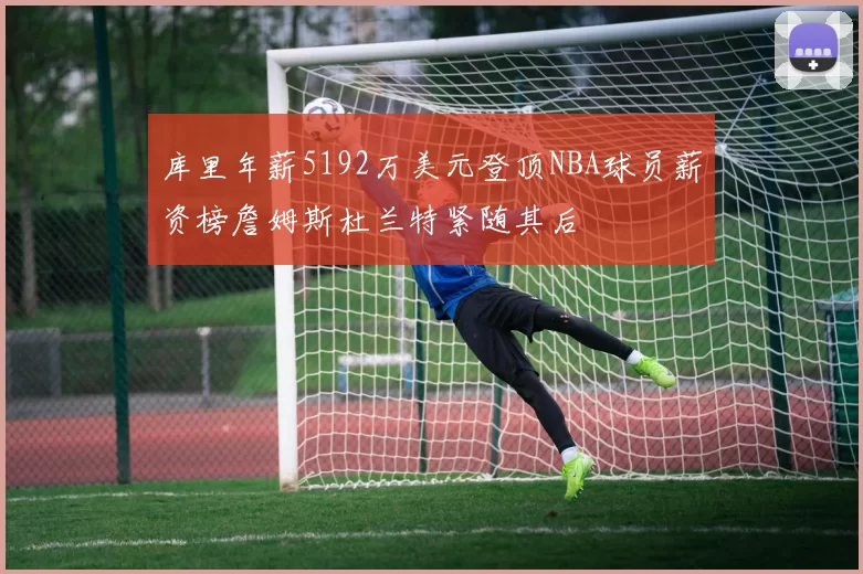 库里年薪5192万美元登顶NBA球员薪资榜詹姆斯杜兰特紧随其后