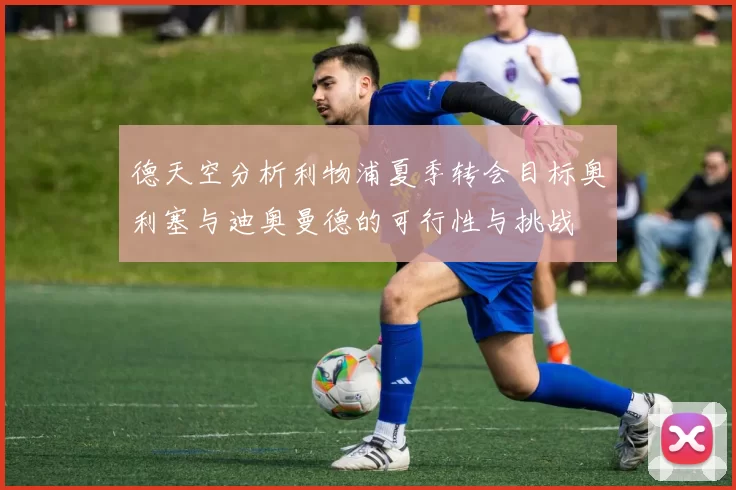德天空分析利物浦夏季转会目标奥利塞与迪奥曼德的可行性与挑战