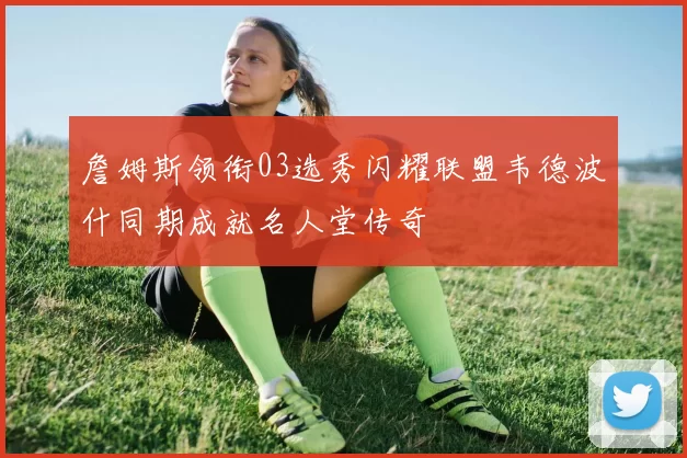 詹姆斯领衔03选秀闪耀联盟韦德波什同期成就名人堂传奇