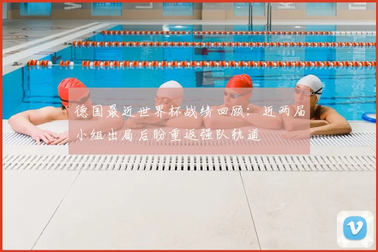德国最近世界杯战绩回顾:近两届小组出局后盼重返强队轨道