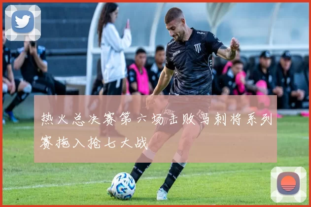 热火总决赛第六场击败马刺将系列赛拖入抢七大战