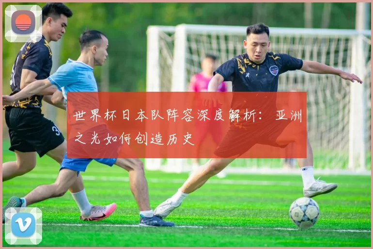 世界杯日本队阵容深度解析:亚洲之光如何创造历史