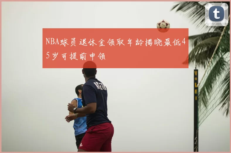 NBA球员退休金领取年龄揭晓最低45岁可提前申领