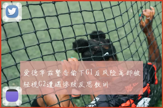 爱德华兹警告偷下G1后风险高却被轻视G2遭遇惨败反思教训