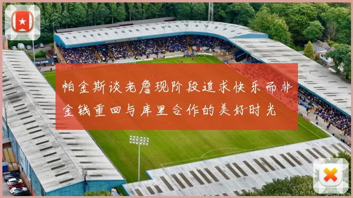 帕金斯谈老詹现阶段追求快乐而非金钱重回与库里合作的美好时光