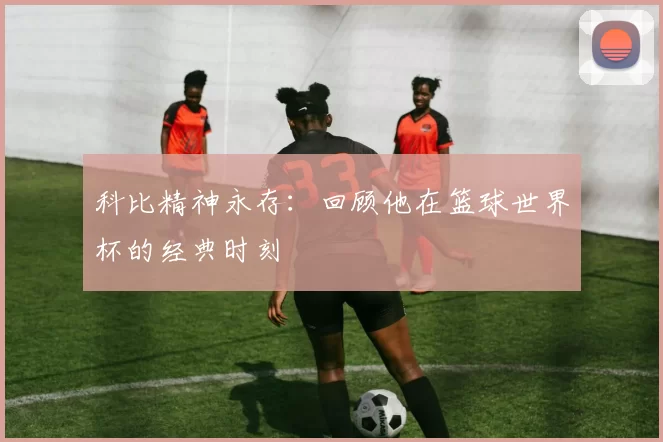 科比精神永存:回顾他在篮球世界杯的经典时刻