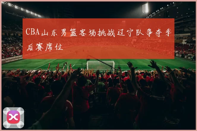 CBA山东男篮客场挑战辽宁队争夺季后赛席位