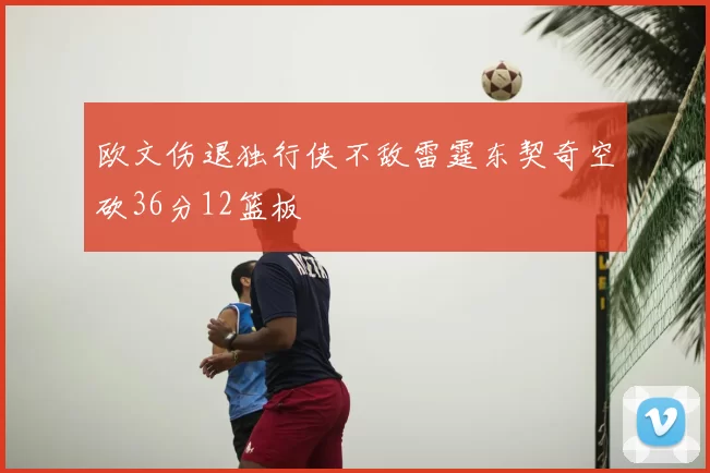欧文伤退独行侠不敌雷霆东契奇空砍36分12篮板
