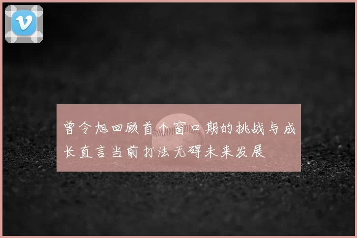 曾令旭回顾首个窗口期的挑战与成长直言当前打法无碍未来发展