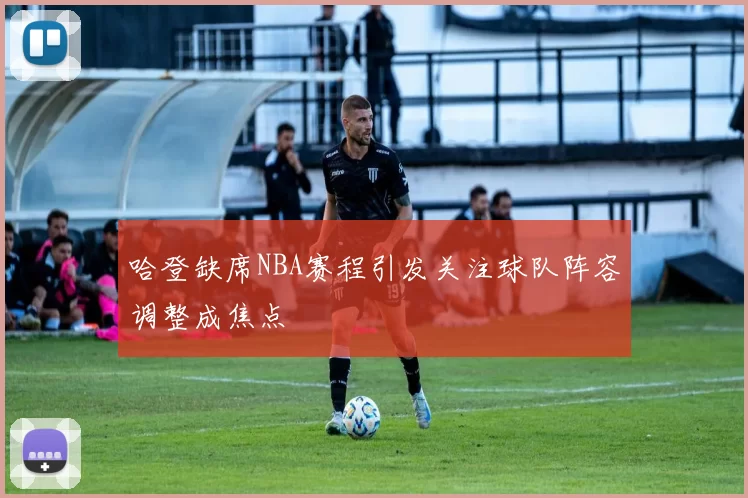 哈登缺席NBA赛程引发关注球队阵容调整成焦点
