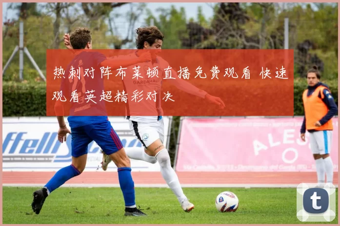 热刺对阵布莱顿直播免费观看 快速观看英超精彩对决