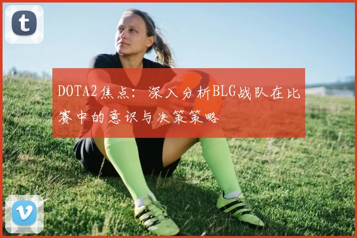 DOTA2焦点:深入分析BLG战队在比赛中的意识与决策策略