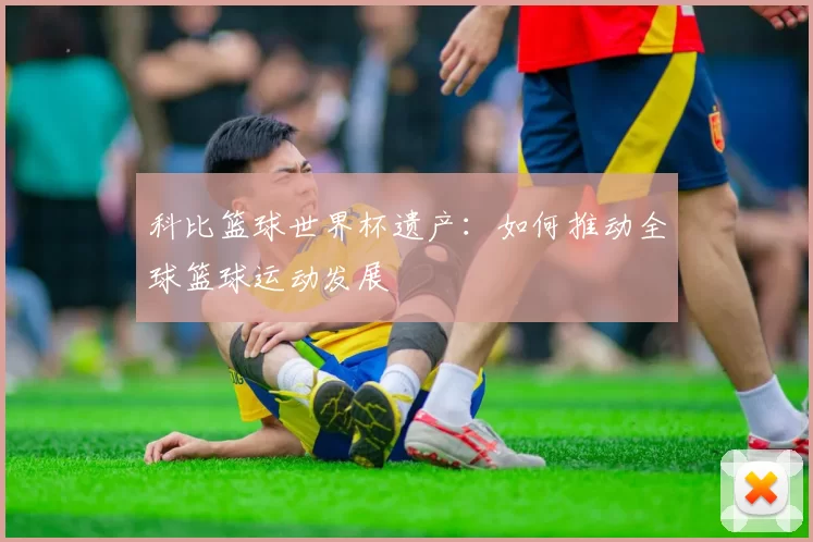 科比篮球世界杯遗产:如何推动全球篮球运动发展