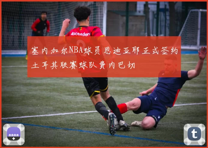 塞内加尔NBA球员恩迪亚耶正式签约土耳其联赛球队费内巴切
