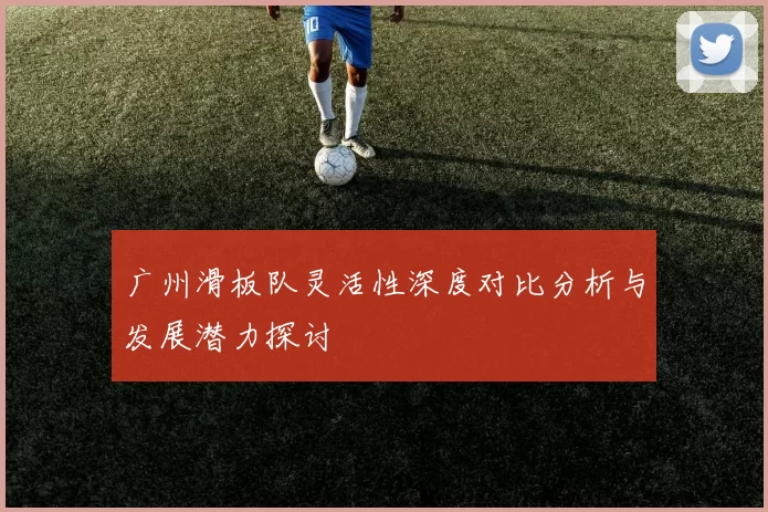广州滑板队灵活性深度对比分析与发展潜力探讨