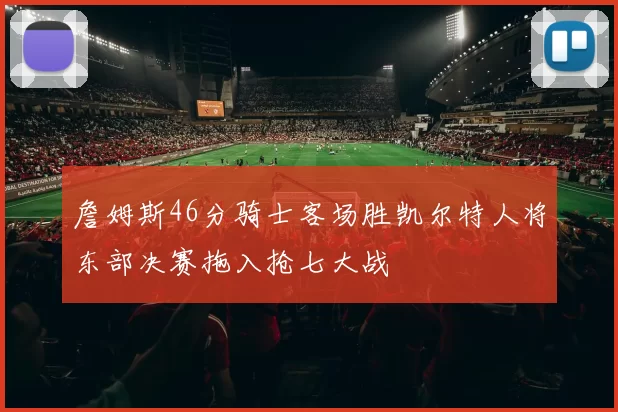 詹姆斯46分骑士客场胜凯尔特人将东部决赛拖入抢七大战