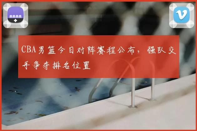 CBA男篮今日对阵赛程公布，强队交手争夺排名位置
