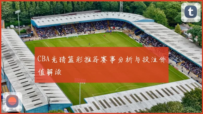 CBA竞猜篮彩推荐赛事分析与投注价值解读