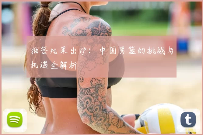 抽签结果出炉:中国男篮的挑战与机遇全解析