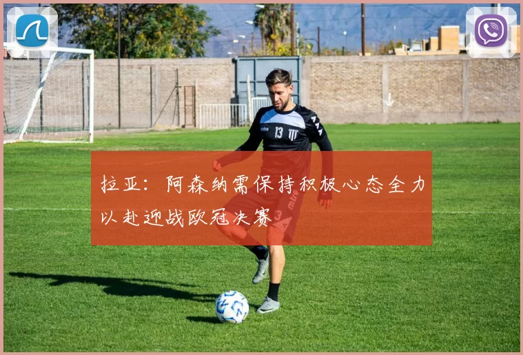 拉亚:阿森纳需保持积极心态全力以赴迎战欧冠决赛