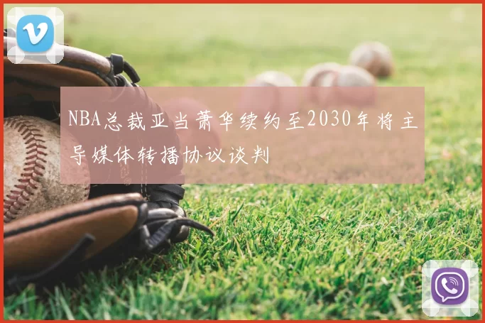 NBA总裁亚当萧华续约至2030年将主导媒体转播协议谈判