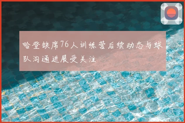 哈登缺席76人训练营后续动态与球队沟通进展受关注