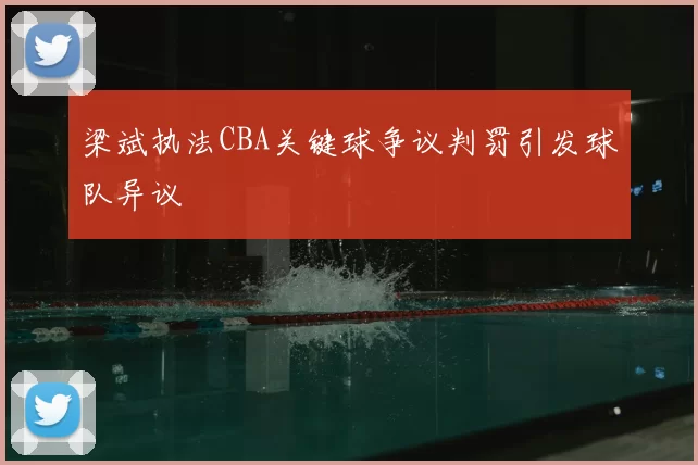 梁斌执法CBA关键球争议判罚引发球队异议