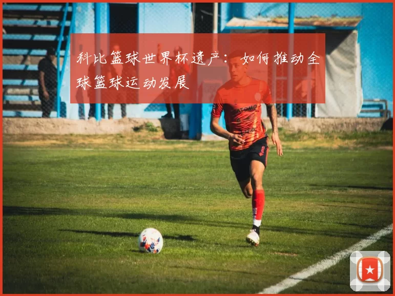 科比篮球世界杯遗产:如何推动全球篮球运动发展
