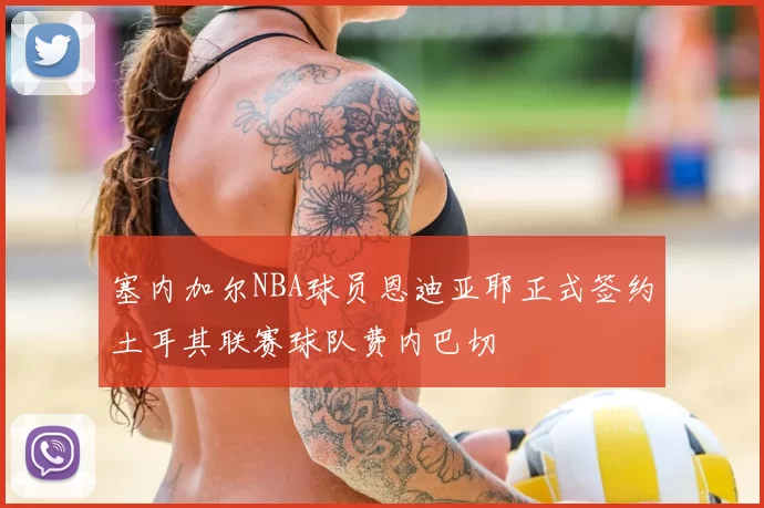 塞内加尔NBA球员恩迪亚耶正式签约土耳其联赛球队费内巴切