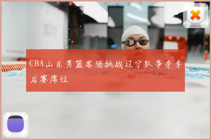 CBA山东男篮客场挑战辽宁队争夺季后赛席位