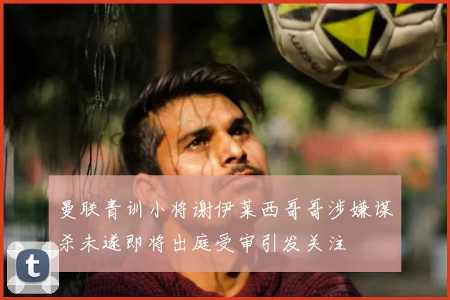 曼联青训小将谢伊莱西哥哥涉嫌谋杀未遂即将出庭受审引发关注