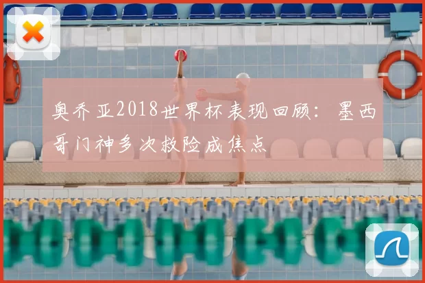 奥乔亚2018世界杯表现回顾:墨西哥门神多次救险成焦点