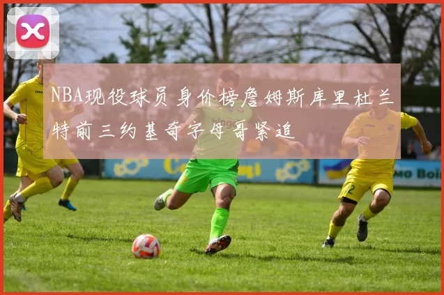 NBA现役球员身价榜詹姆斯库里杜兰特前三约基奇字母哥紧追
